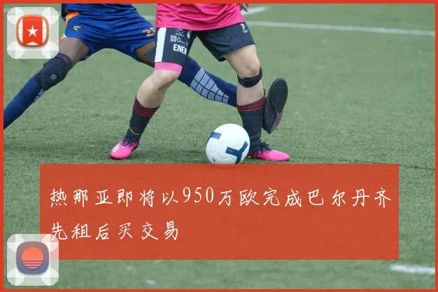 热那亚即将以950万欧完成巴尔丹齐先租后买交易
