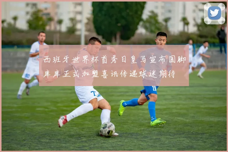 西班牙世界杯首秀日皇马宣布国脚库库正式加盟喜讯传递球迷期待