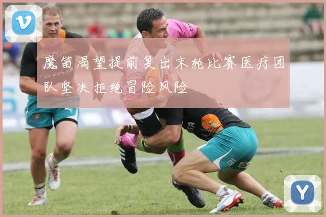 魔笛渴望提前复出末轮比赛医疗团队坚决拒绝冒险风险
