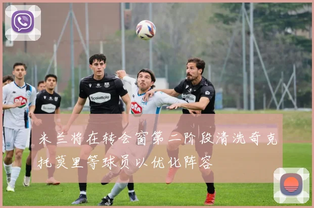 米兰将在转会窗第二阶段清洗奇克托莫里等球员以优化阵容