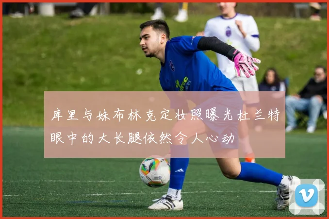 库里与妹布林克定妆照曝光杜兰特眼中的大长腿依然令人心动