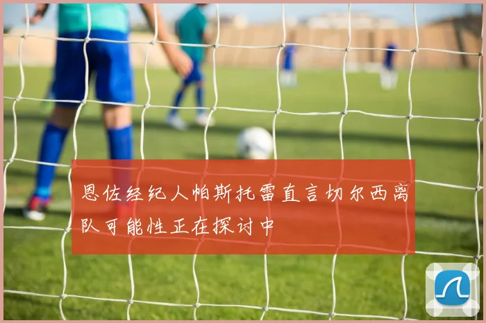 恩佐经纪人帕斯托雷直言切尔西离队可能性正在探讨中
