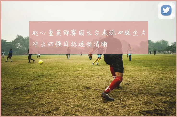 赵心童英锦赛前长台表现回暖全力冲击四强目标逐渐清晰
