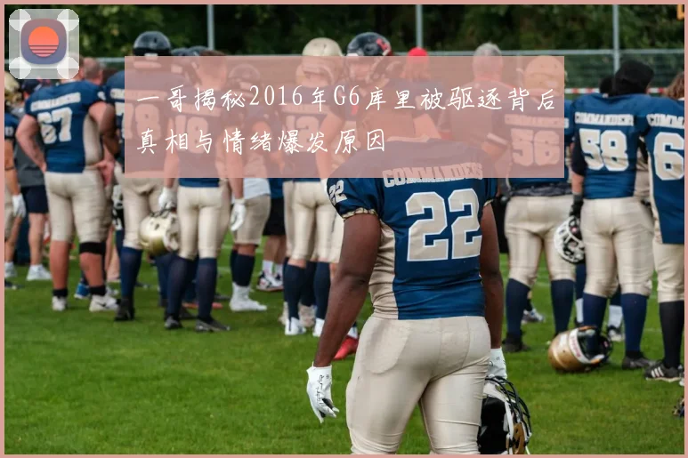 一哥揭秘2016年G6库里被驱逐背后真相与情绪爆发原因