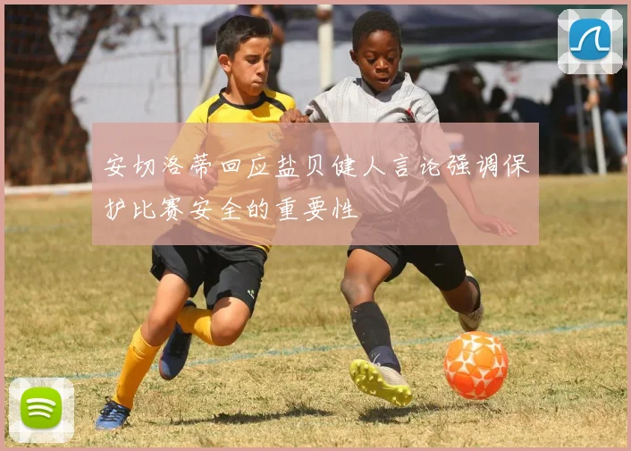 安切洛蒂回应盐贝健人言论强调保护比赛安全的重要性