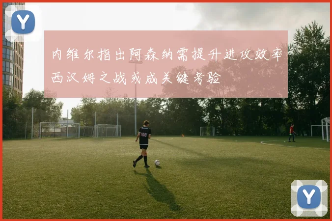 内维尔指出阿森纳需提升进攻效率西汉姆之战或成关键考验