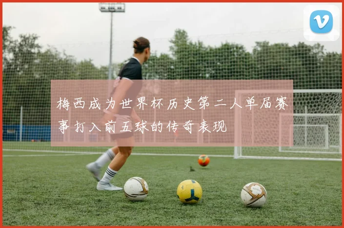梅西成为世界杯历史第二人单届赛事打入前五球的传奇表现