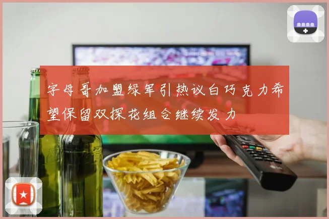 字母哥加盟绿军引热议白巧克力希望保留双探花组合继续发力