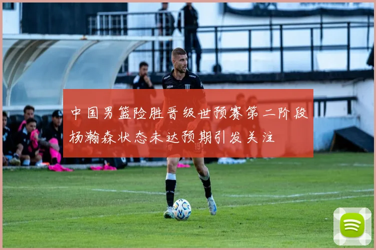 中国男篮险胜晋级世预赛第二阶段杨瀚森状态未达预期引发关注
