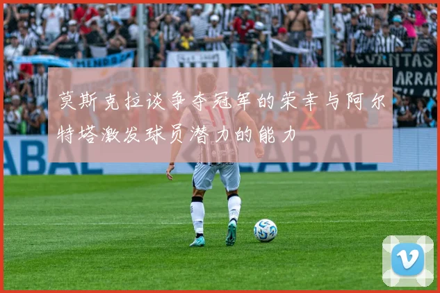 莫斯克拉谈争夺冠军的荣幸与阿尔特塔激发球员潜力的能力