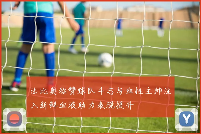 法比奥称赞球队斗志与血性主帅注入新鲜血液助力表现提升