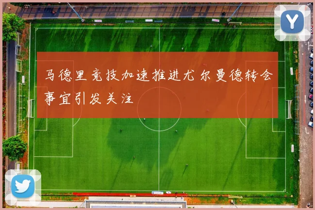 马德里竞技加速推进尤尔曼德转会事宜引发关注