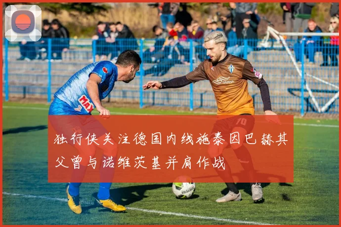 独行侠关注德国内线施泰因巴赫其父曾与诺维茨基并肩作战