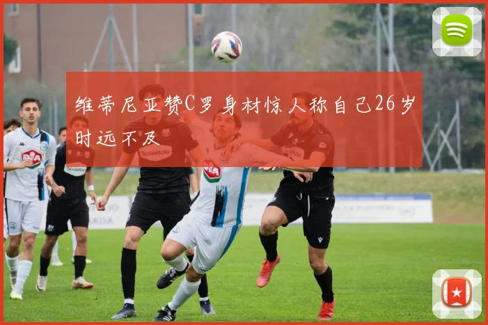维蒂尼亚赞C罗身材惊人称自己26岁时远不及